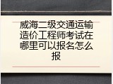 威海二级交通运输造价工程师考试在哪里可以报名怎么报