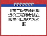 山东二级交通运输造价工程师考试在哪里可以报名怎么报