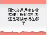 丽水交通运输专业监理工程师是机考还是笔试考场在哪里