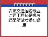 安徽交通运输专业监理工程师是机考还是笔试考场在哪里