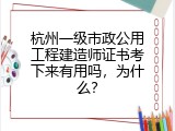 杭州一级市政公用工程建造师证书考下来有用吗，为什么？