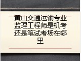 黄山交通运输专业监理工程师是机考还是笔试考场在哪里