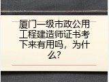 厦门一级市政公用工程建造师证书考下来有用吗，为什么？