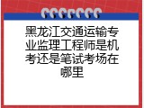 黑龙江交通运输专业监理工程师是机考还是笔试考场在哪里