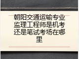 朝阳交通运输专业监理工程师是机考还是笔试考场在哪里