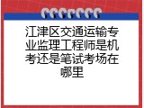 江津区交通运输专业监理工程师是机考还是笔试考场在哪里