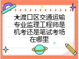 大渡口区交通运输专业监理工程师是机考还是笔试考场在哪里