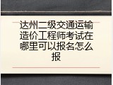 达州二级交通运输造价工程师考试在哪里可以报名怎么报