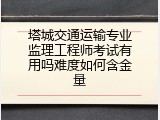 塔城交通运输专业监理工程师考试有用吗难度如何含金量