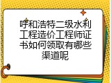 呼和浩特二级水利工程造价工程师证书如何领取有哪些渠道呢