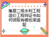 临夏二级水利工程造价工程师证书如何领取有哪些渠道呢