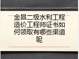 金昌二级水利工程造价工程师证书如何领取有哪些渠道呢