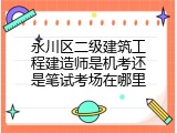 永川区二级建筑工程建造师是机考还是笔试考场在哪里