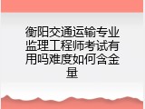 衡阳交通运输专业监理工程师考试有用吗难度如何含金量