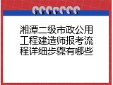 湘潭二级市政公用工程建造师报考流程详细步骤有哪些