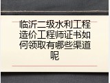 临沂二级水利工程造价工程师证书如何领取有哪些渠道呢