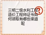 三明二级水利工程造价工程师证书如何领取有哪些渠道呢