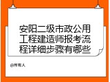 安阳二级市政公用工程建造师报考流程详细步骤有哪些
