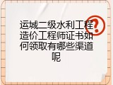 运城二级水利工程造价工程师证书如何领取有哪些渠道呢