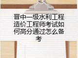 晋中一级水利工程造价工程师考试如何高分通过怎么备考