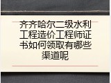 齐齐哈尔二级水利工程造价工程师证书如何领取有哪些渠道呢