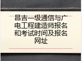 昌吉一级通信与广电工程建造师报名和考试时间及报名网址