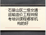 石景山区二级交通运输造价工程师报考培训课程哪家机构的好
