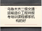 乌鲁木齐二级交通运输造价工程师报考培训课程哪家机构的好