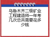 乌鲁木齐二级矿业工程建造师一年考几次总共需要花多少钱