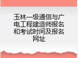 玉林一级通信与广电工程建造师报名和考试时间及报名网址