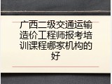 广西二级交通运输造价工程师报考培训课程哪家机构的好