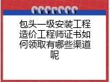包头一级安装工程造价工程师证书如何领取有哪些渠道呢