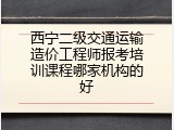西宁二级交通运输造价工程师报考培训课程哪家机构的好
