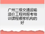 广州二级交通运输造价工程师报考培训课程哪家机构的好