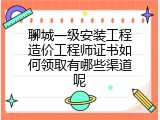 聊城一级安装工程造价工程师证书如何领取有哪些渠道呢