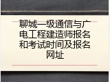聊城一级通信与广电工程建造师报名和考试时间及报名网址