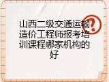 山西二级交通运输造价工程师报考培训课程哪家机构的好
