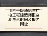 山西一级通信与广电工程建造师报名和考试时间及报名网址