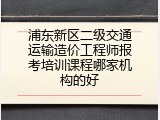 浦东新区二级交通运输造价工程师报考培训课程哪家机构的好