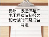 锦州一级通信与广电工程建造师报名和考试时间及报名网址