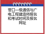 营口一级通信与广电工程建造师报名和考试时间及报名网址