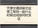 天津交通运输总监理工程师一般什么时候出成绩何时发证