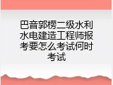 巴音郭楞二级水利水电建造工程师报考要怎么考试何时考试