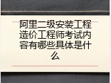 阿里二级安装工程造价工程师考试内容有哪些具体是什么