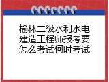 榆林二级水利水电建造工程师报考要怎么考试何时考试