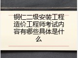铜仁二级安装工程造价工程师考试内容有哪些具体是什么