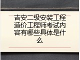 吉安二级安装工程造价工程师考试内容有哪些具体是什么