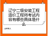 辽宁二级安装工程造价工程师考试内容有哪些具体是什么