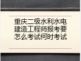 重庆二级水利水电建造工程师报考要怎么考试何时考试