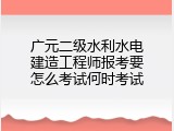 广元二级水利水电建造工程师报考要怎么考试何时考试